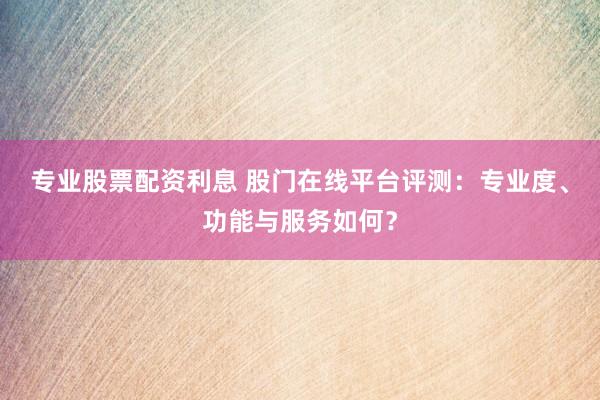 专业股票配资利息 股门在线平台评测：专业度、功能与服务如何？