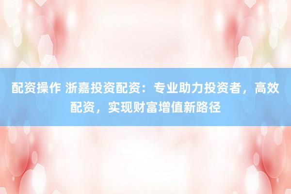 配资操作 浙嘉投资配资：专业助力投资者，高效配资，实现财富增值新路径