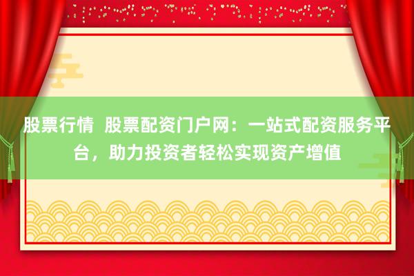 股票行情  股票配资门户网：一站式配资服务平台，助力投资者轻松实现资产增值