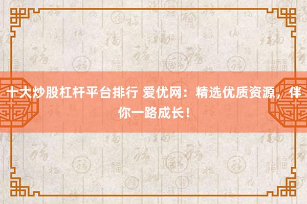 十大炒股杠杆平台排行 爱优网：精选优质资源，伴你一路成长！
