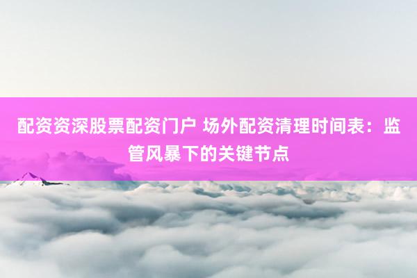 配资资深股票配资门户 场外配资清理时间表：监管风暴下的关键节点