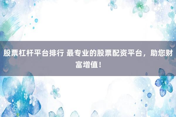 股票杠杆平台排行 最专业的股票配资平台，助您财富增值！