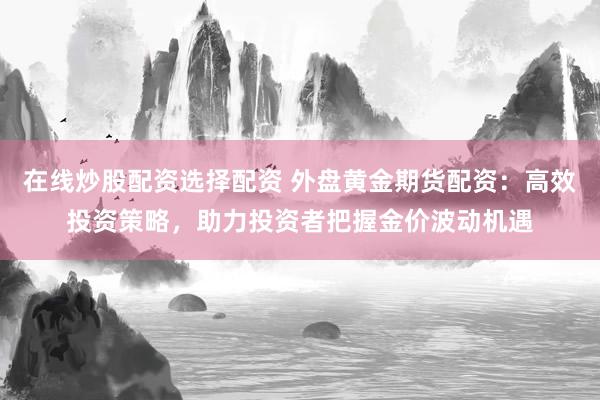 在线炒股配资选择配资 外盘黄金期货配资：高效投资策略，助力投资者把握金价波动机遇