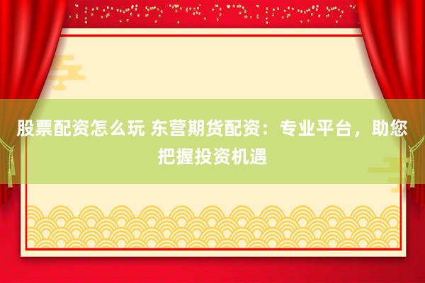 股票配资怎么玩 东营期货配资：专业平台，助您把握投资机遇