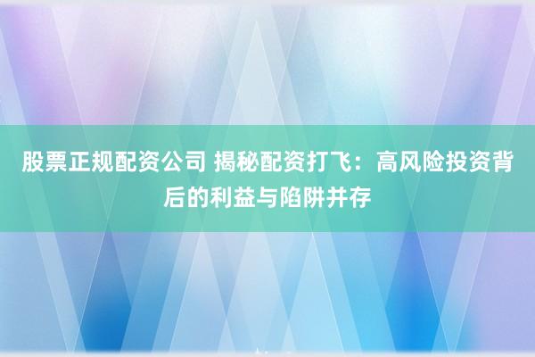 股票正规配资公司 揭秘配资打飞：高风险投资背后的利益与陷阱并存