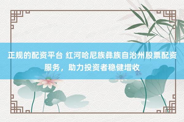 正规的配资平台 红河哈尼族彝族自治州股票配资服务，助力投资者稳健增收
