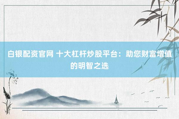 白银配资官网 十大杠杆炒股平台：助您财富增值的明智之选