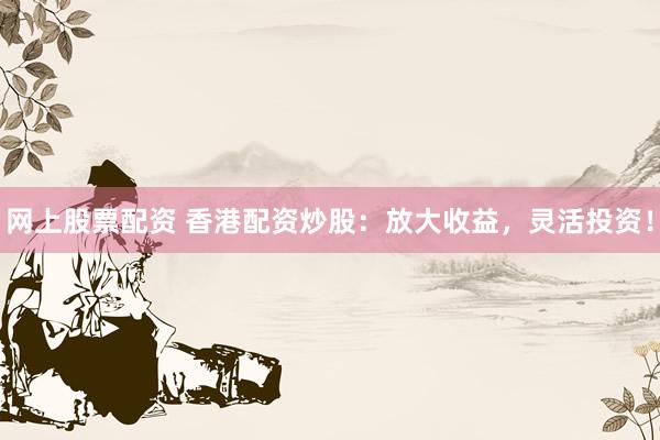 网上股票配资 香港配资炒股：放大收益，灵活投资！