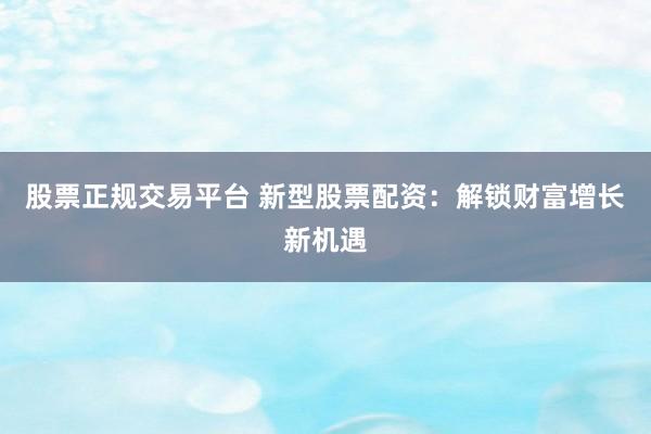 股票正规交易平台 新型股票配资：解锁财富增长新机遇