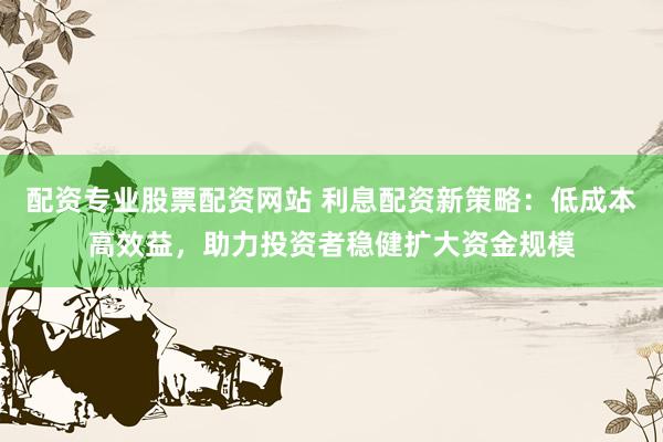 配资专业股票配资网站 利息配资新策略：低成本高效益，助力投资者稳健扩大资金规模