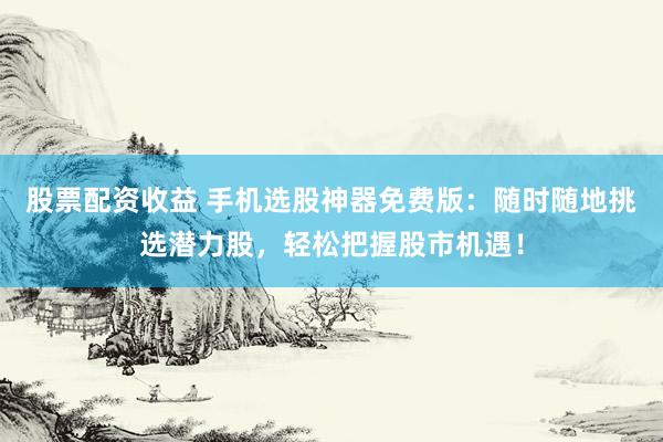 股票配资收益 手机选股神器免费版：随时随地挑选潜力股，轻松把握股市机遇！