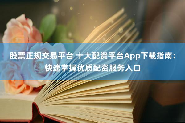 股票正规交易平台 十大配资平台App下载指南：快速掌握优质配资服务入口