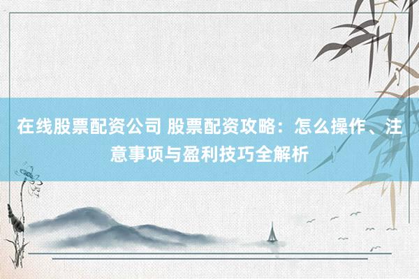 在线股票配资公司 股票配资攻略：怎么操作、注意事项与盈利技巧全解析