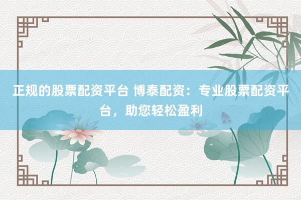 正规的股票配资平台 博泰配资:专业股票配资平台,助您轻松盈利