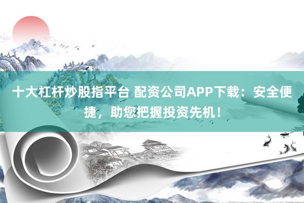 十大杠杆炒股指平台 配资公司APP下载:安全便捷,助您把握投资先机!