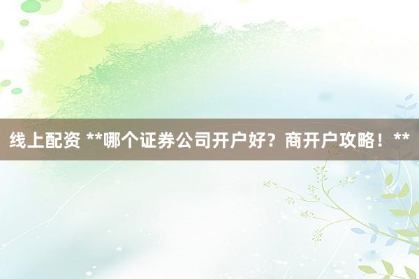线上配资 **哪个证券公司开户好?商开户攻略!**