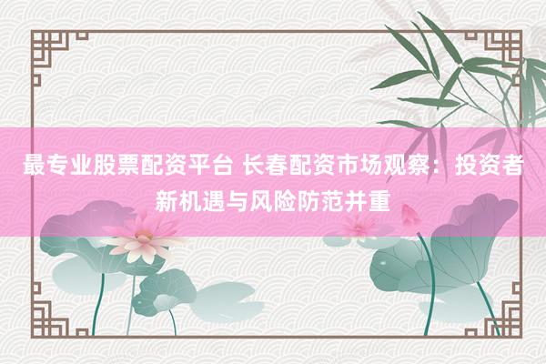 最专业股票配资平台 长春配资市场观察:投资者新机遇与风险防范并重