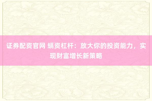 证券配资官网 螎资杠杆:放大你的投资能力,实现财富增长新策略