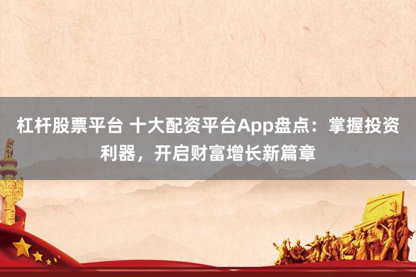 杠杆股票平台 十大配资平台App盘点:掌握投资利器,开启财富增长新篇章