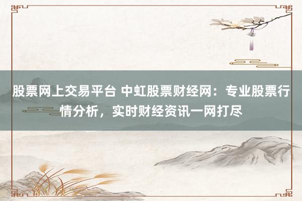 股票网上交易平台 中虹股票财经网:专业股票行情分析,实时财经资讯一网打尽