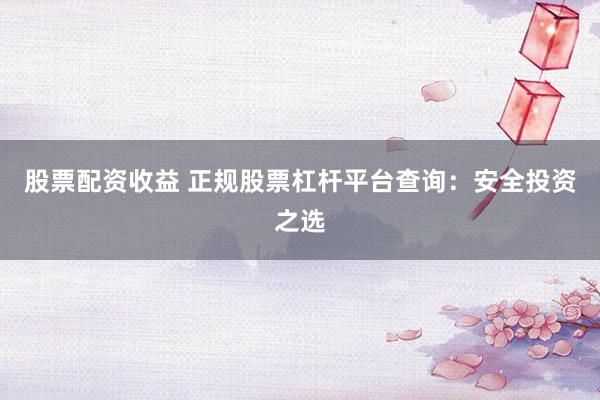 股票配资收益 正规股票杠杆平台查询：安全投资之选