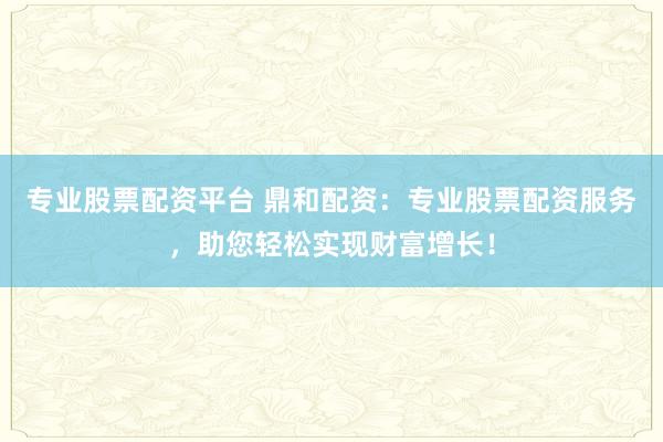 专业股票配资平台 鼎和配资:专业股票配资服务,助您轻松实现财富增长!