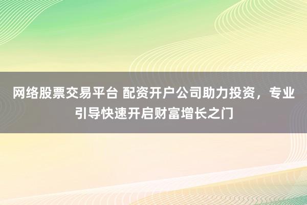 网络股票交易平台 配资开户公司助力投资，专业引导快速开启财富增长之门
