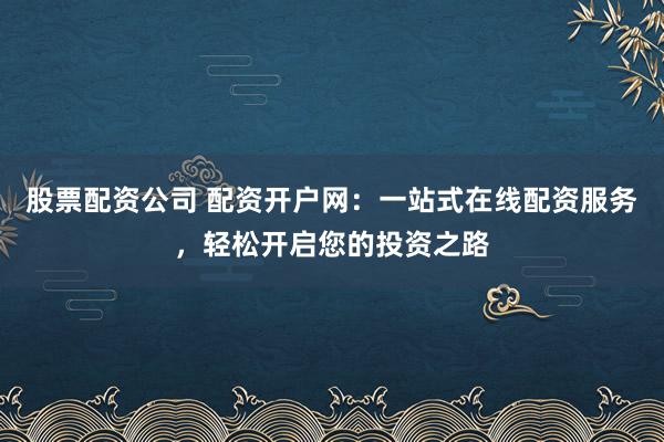 股票配资公司 配资开户网：一站式在线配资服务，轻松开启您的投资之路