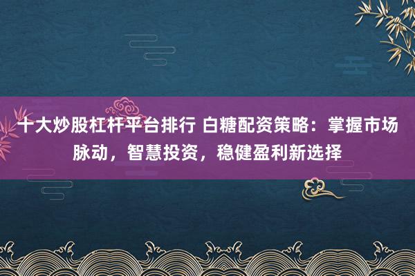 十大炒股杠杆平台排行 白糖配资策略：掌握市场脉动，智慧投资，稳健盈利新选择