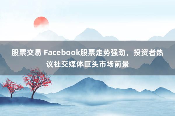 股票交易 Facebook股票走势强劲,投资者热议社交媒体巨头市场前景