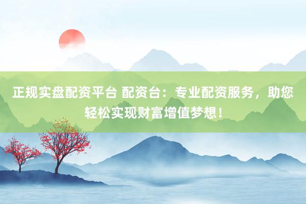 正规实盘配资平台 配资台:专业配资服务,助您轻松实现财富增值梦想!
