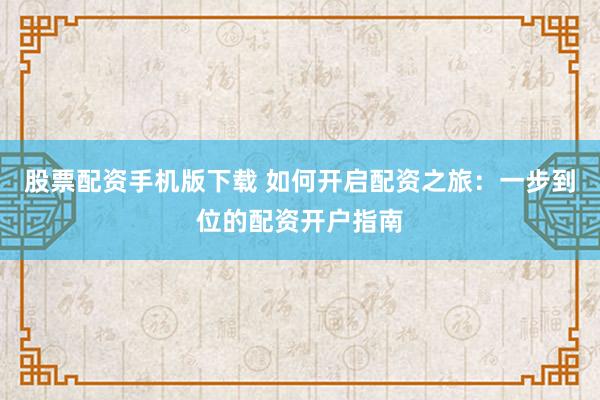 股票配资手机版下载 如何开启配资之旅:一步到位的配资开户指南