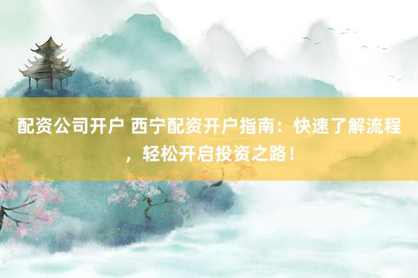 配资公司开户 西宁配资开户指南:快速了解流程,轻松开启投资之路!