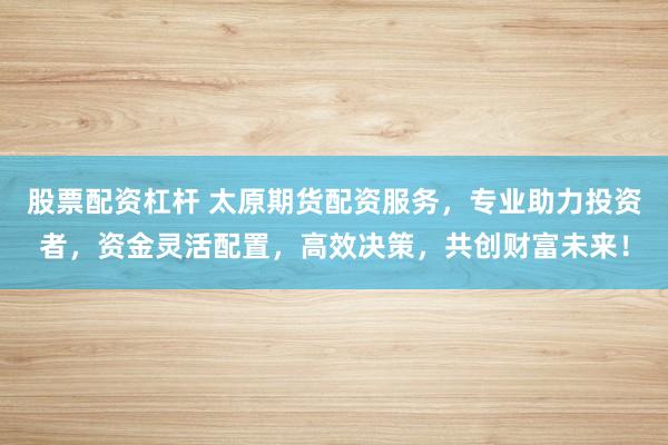 股票配资杠杆 太原期货配资服务,专业助力投资者,资金灵活配置,高效决策,共创财富未来!