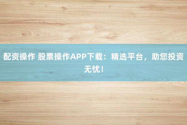 配资操作 股票操作APP下载：精选平台，助您投资无忧！