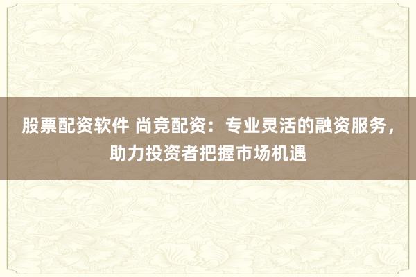 股票配资软件 尚竞配资：专业灵活的融资服务，助力投资者把握市场机遇