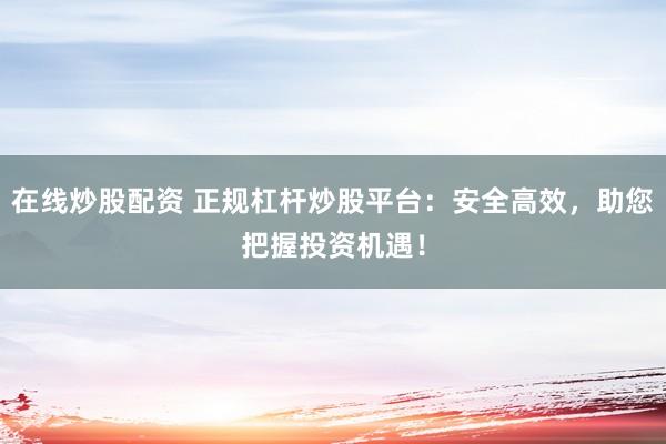在线炒股配资 正规杠杆炒股平台:安全高效,助您把握投资机遇!
