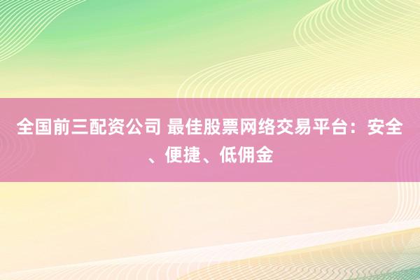 全国前三配资公司 最佳股票网络交易平台：安全、便捷、低佣金