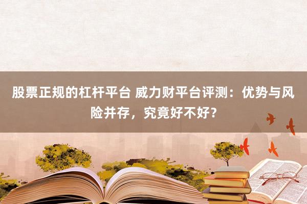 股票正规的杠杆平台 威力财平台评测:优势与风险并存,究竟好不好?