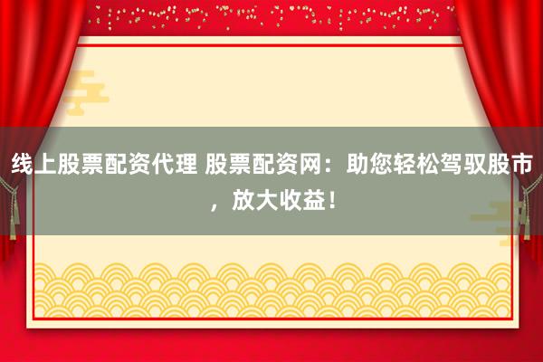 线上股票配资代理 股票配资网：助您轻松驾驭股市，放大收益！