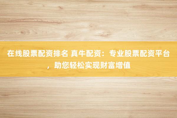 在线股票配资排名 真牛配资:专业股票配资平台,助您轻松实现财富增值