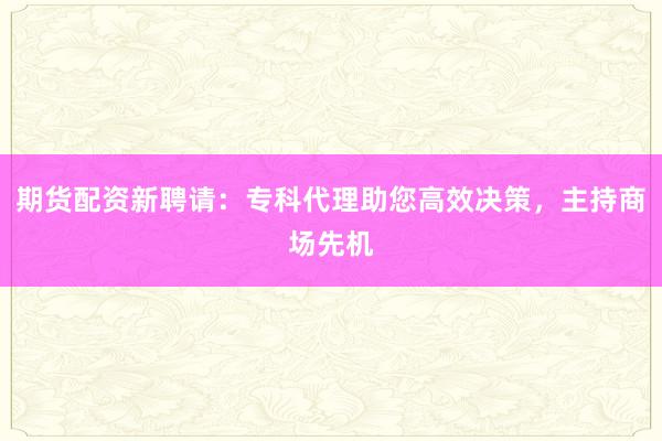 期货配资新聘请:专科代理助您高效决策,主持商场先机
