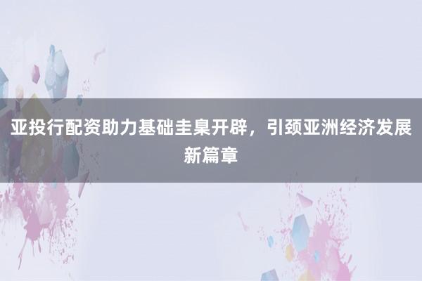 亚投行配资助力基础圭臬开辟,引颈亚洲经济发展新篇章
