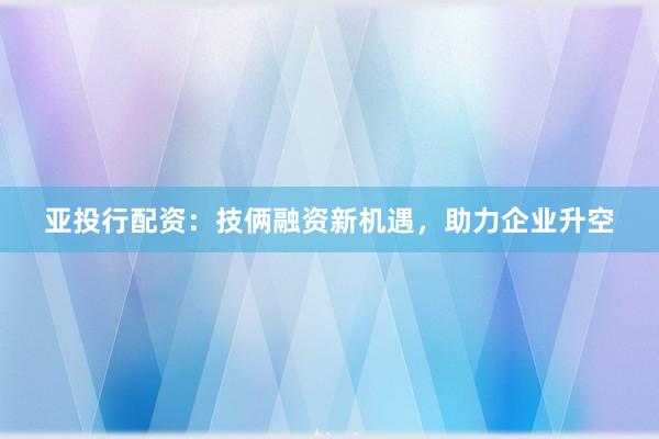 亚投行配资：技俩融资新机遇，助力企业升空