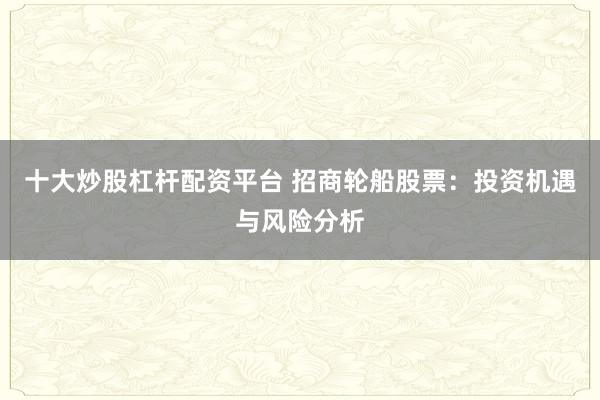 十大炒股杠杆配资平台 招商轮船股票:投资机遇与风险分析