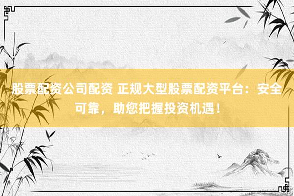 股票配资公司配资 正规大型股票配资平台:安全可靠,助您把握投资机遇!
