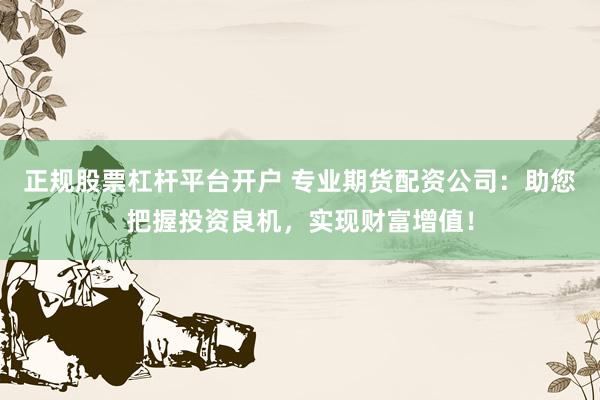 正规股票杠杆平台开户 专业期货配资公司:助您把握投资良机,实现财富增值!