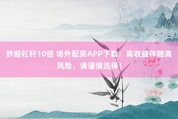 炒股杠杆10倍 场外配资APP下载:高收益伴随高风险,请谨慎选择!