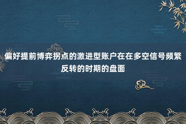 偏好提前博弈拐点的激进型账户在在多空信号频繁反转的时期的盘面