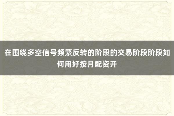 在围绕多空信号频繁反转的阶段的交易阶段阶段如何用好按月配资开